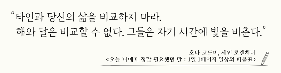 타인과 당신의 삶을 비교하지 마라. 해와 달은 비교할 수 없다. 
 그들은 자기 시간에 빛을 비춘다. 호다 코드비, 제인 로렌치니 오늘 나에게 정말 필요했던 말 : 1일 1페이지 일상의 따옴표